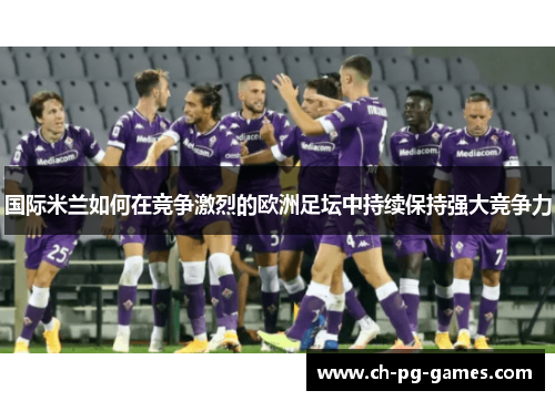 国际米兰如何在竞争激烈的欧洲足坛中持续保持强大竞争力