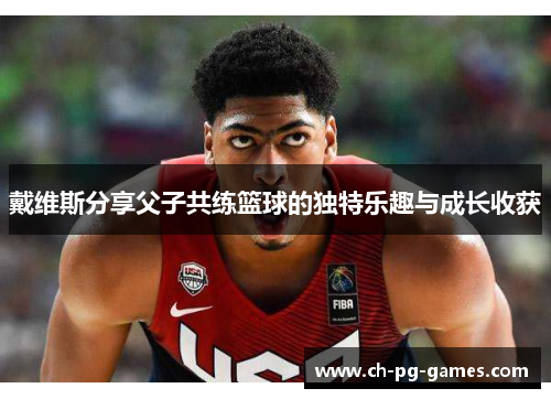 戴维斯分享父子共练篮球的独特乐趣与成长收获