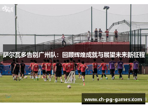 萨尔瓦多告别广州队：回顾辉煌成就与展望未来新征程