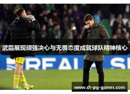 武磊展现顽强决心与无畏态度成就球队精神核心